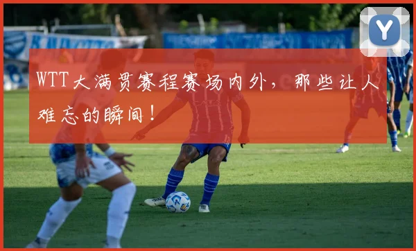 WTT大满贯赛程赛场内外，那些让人难忘的瞬间！