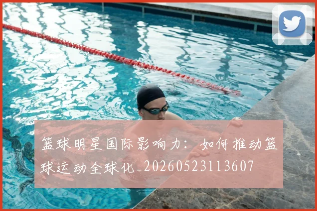 篮球明星国际影响力:如何推动篮球运动全球化_20260523113607