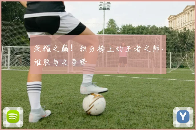荣耀之巅!积分榜上的王者之师,谁敢与之争锋
