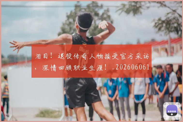 泪目！退役传奇人物接受官方采访，深情回顾职业生涯！_20260606145912