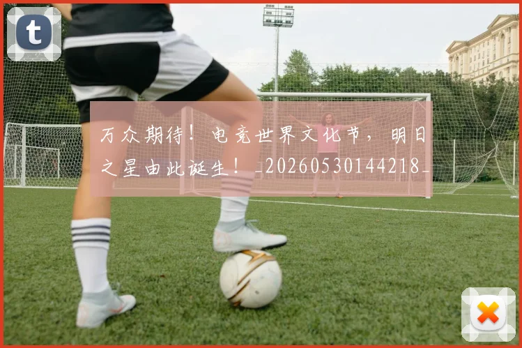 万众期待!电竞世界文化节,明日之星由此诞生!_20260530144218_20260702173818