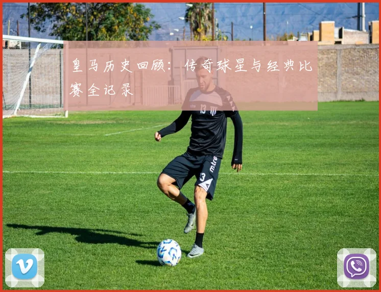 皇马历史回顾：传奇球星与经典比赛全记录