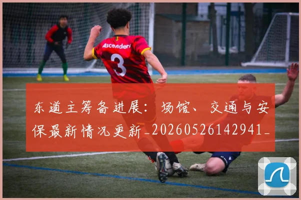 东道主筹备进展：场馆、交通与安保最新情况更新_20260526142941_20260703204310