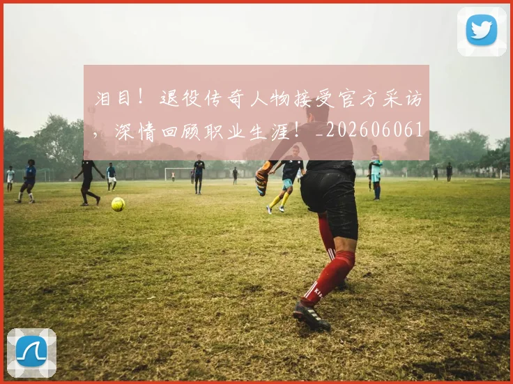 泪目!退役传奇人物接受官方采访,深情回顾职业生涯!_20260606145912