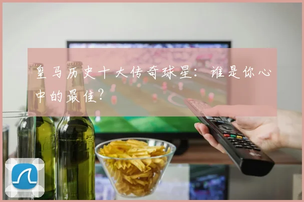 皇马历史十大传奇球星：谁是你心中的最佳？