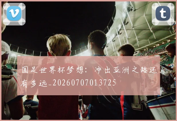 国足世界杯梦想:冲出亚洲之路还有多远_20260707013725